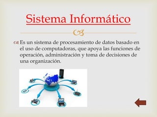 
 Es un sistema de procesamiento de datos basado en
el uso de computadoras, que apoya las funciones de
operación, administración y toma de decisiones de
una organización.
Sistema Informático
 
