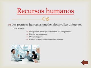 
 Los recursos humanos pueden desarrollar diferentes
funciones:
 Recopilar los datos que suministren a la computadora.
 Diseñar los programas.
 Operar el equipo.
 Utilizar la computadora como herramienta.
Recursos humanos
 