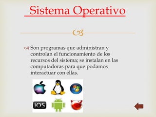 
 Son programas que administran y
controlan el funcionamiento de los
recursos del sistema; se instalan en las
computadoras para que podamos
interactuar con ellas.
Sistema Operativo
 