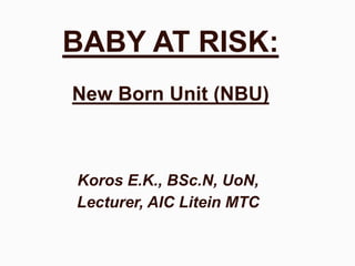 BABY AT RISK:
New Born Unit (NBU)
Koros E.K., BSc.N, UoN,
Lecturer, AIC Litein MTC
 