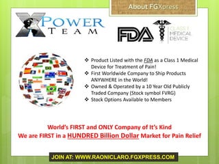  Product Listed with the FDA as a Class 1 Medical
Device for Treatment of Pain!
 First Worldwide Company to Ship Products
ANYWHERE in the World!
 Owned & Operated by a 10 Year Old Publicly
Traded Company (Stock symbol FVRG)
 Stock Options Available to Members
World’s FIRST and ONLY Company of It’s Kind
We are FIRST in a HUNDRED Billion Dollar Market for Pain Relief
JOIN AT: WWW.RAONICLARO.FGXPRESS.COM
 