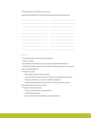 Presentation d’Affaires privée
Liste des invités. Notez les noms de tous ceux qui seront présents à votre évenement :
				 	
			 		
		 			
	 				
				 	
			 		
		 			
	 				
				 	
			 		
		 			
	 				
				 	
			 		
		 			
	 				
				 	
			 		
		 			
	 				
Check-list
•	 Fixez la date, l’heure et le lieu de votre évenement
•	 Invitez vos invités
•	 Re-confirmez la présence de vos invités 24 heures avant la date de l’événement
•	 Planifiez le déroulement de votre réunion (heure de début, les pauses, les sujets que
vous voulez developper, etc.)
•	 Préparez votre salle :
		• 	Offrez petits snacks et boissons variées
		•	 Créez une bonne ambiance avec de la musique et une décoration appropriée
		•	 Faites une répétition pour éviter les problèmes techniques
		•	 Préparez des échantillons, des documents ou toute autre chose que vous
pourriez distribuer ou laisser à vos invités
•	 Préparez le matériel nécessaire :
		•	 Outils, carnet de contacts, témoignages etc.
		•	 Échantillons de produits
		•	 Ecrivez votre histoire personnelle, pour la partager ensuite
 