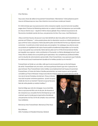 Cher Membre,
Vous avez choisi de rallier le mouvement ForeverGreen. Félicitations ! Votre présence parmi
nous en dit beaucoup sur vous. Nos chemins ne se sont pas croisés par hasard.
En même temps que nous poursuivons notre croissance rapide, nous écrivons de nouvelles
pages dans l’histoire du Marketing relationnel, en aidant à révéler l’entrepreneur qui sommeille
en chacun d’entre vous -- équité et même chance globale. Nous mettons la puissance de
l’économie mondiale à porter de tous, une personne à la fois. Pour vous, c’est Maintenant..
«Nous sommes heureux de pouvoir vous faire bénéficier des trois piliers de ForeverGreen. Le
premier est FGXpress ™, notre produit phare dont la réputation suscite un intérêt grandissant
que confirme notre croissance. Notre deuxième pilier est le Marché Fermier qui répond à notre
conviction : la santé est un état naturel, pas une exception. Ce catalogue vous donne accès
aux produits et ingrédients de la plus haute qualité actuellement disponibles sur le marché,
ce qui nous garde tous connectés. Notre dernier pilier est l’U of YOU (l’Université de VOUS),
par laquelle nous signons notre contribution à l’humanité. Le thème développé est qu’il vaut
mieux être le créateur de sa vie plutôt que le spectateur. Vos compétences professionnelles
sont le résultat de votre évolution personnelle. Chez ForeverGreen, nous pensons que l’individu
lui-même est le seul investissement durable et le meilleur produit sur le marché ! “
ForeverGreen se fonde sur une idée, celle que le service prend le pas sur les techniques
de vente. ForeverGreen est une vision, une force porteuse d’avenir que rien ni personne ne
peut entraver. Pour ForeverGreen notre meilleur accomplissement est toujours le prochain.
ForeverGreen, à l’instar de l’arbre à feuilles persistantes, qui reste toujours vert et grandit,
considère qu’il faut embrasser chaque seconde de chaque saison en voyant dans le ciel de
nos vies le terrain fondateur de demain. Chacun d’entre
nous doit se poser certaines questions : qu’est-ce que je
révèle de moi en ce moment ? Qu’est-ce que je fais pour
faire de cette planète un endroit meilleur ?
Quel privilège que celui de s’engager, tous ensemble,
dans ce qui pourrait être une vie de joie, de réussite et
de croissance sur une plate-forme d’entreprise qui croit
vraiment que le monde peut et permettra d’améliorer
une personne à la fois. En fin de compte, nous sommes
tous solidaires.
Bienvenue chez ForeverGreen. Bienvenue Chez Vous
Ron Williams
CEO, Fondateur & Président Directeur Général
W E L C O M E
 