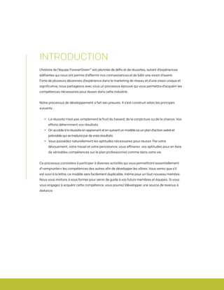 INTRODUCTION
L’histoire de l’équipe ForeverGreen™ est jalonnée de défis et de réussites, autant d’expériences
édifiantes qui nous ont permis d’affermir nos connaissances et de bâtir une vision d’avenir.
Forte de plusieurs décennies d’expérience dans le marketing de réseau et d’une vision unique et
significative, nous partageons avec vous un processus éprouvé qui vous permettra d’acquérir les
compétences nécessaires pour réussir dans cette industrie .
Notre processus de développement a fait ses preuves. Il s’est construit selon les principes
suivants :
	 •	 La réussite n’est pas simplement le fruit du hasard, de la conjecture ou de la chance. Vos 		
		 efforts déterminent vos résultats.
	 •	 On accède à la réussite en apprenant et en suivant un modèle où un plan d’action avéré et 		
		 prévisible qui se traduira par de vrais résultats.
	 •	 Vous possédez naturellement les aptitudes nécessaires pour réussir. Par votre 			
		 dévouement, votre travail et votre persistance, vous affinerez vos aptitudes pour en faire 		
		 de véritables compétences sur le plan professionnel comme dans votre vie.
Ce processus consistera à participer à diverses activités qui vous permettront essentiellement
d’«emprunter» les compétences des autres afin de développer les vôtres. Vous verrez que s’il
est suivi à la lettre, ce modèle sera facilement duplicable, même pour un tout nouveau membre.
Nous vous invitons à vous former pour servir de guide à vos futurs membres et équipes. Si vous
vous engagez à acquérir cette compétence, vous pourrez ldévelopper une source de revenus à
distance.
 