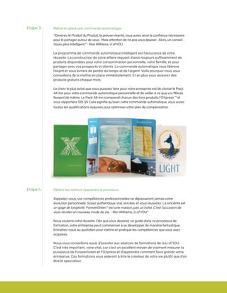 Mettre en place une commande automatique
“Devenez le Produit du Produit, la preuve vivante, vous aurez ainsi la confiance necessaire
pour le partager autour de vous. Mais attention de ne pas vous épuiser. Alors, un conseil...
Soyez plus intelligent.” - Ron Williams, U of YOU
Le programme de commande automatique intelligent est l’assurance de votre
réussite. La construction de votre affaire requiert d’avoir toujours suffisamment de
produits disponibles pour votre consommation personnelle, votre famille, et pour
partager avec vos prospects et clients .La commande automatique vous libérera
l’esprit et vous évitera de perdre du temps et de l’argent. Voilà pourquoi nous vous
conseillons de la mettre en place immédiatement. Et en plus vous recevrez des
produits gratuits chaque mois,
Le choix le plus avisé que vous puissiez faire pour votre entreprise est de choisir le Pack
All-Inn pour votre commande automatique personnelle et de veiller à ce que vos filleuls
fassent de même. Le Pack All-Inn comprend chacun des trois produits FGXpress ™ et
vous rapportera 100 QV. Cela signifie qu’avec cette commande automatique, vous aurez
toutes les qualifications requises pour optimiser votre plan de compensation.
Etape 3:
Etape 4: Obtenir les outils et Apprendre le processus
Rappelez-vous, vos compétences professionnelles ne dépasseront jamais votre
évolution personnelle. Soyez authentique, vrai, sincère, et vous réussirez. La sincérité est
un gage de longévité. ForeverGreen™ est une maison, pas un hotel. C’est l’occasion de
vous recréer un nouveau mode de vie. - Ron Williams, U of YOU”
Nous voulons votre réussite. Dès que vous devenez un guide dans ce processus de
formation, votre entreprise peut commencer à se développer de manière fantastique.
Entraînez-vous au quotidien pour mettre en pratique les compétences que vous avez
acquises.
Nous vous conseillons aussi d’assister aux séances de formations de la U of YOU.
C’est très important, voire vital, car c’est un excellent moyen de vraiment mesurer la
puissance de ForeverGreen et FGXpress et d’apprendre comment faire grandir votre
entreprise. Ces formations vous aideront à être le créateur de votre vie plutôt que d’en
être le spectateur.
 