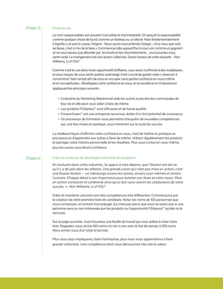 Croire en soi
Le mot «responsable» est souvent mal utilisé et mal interprété. On perçoit la responsabilité
comme quelque chose de lourd, comme un fardeau ou un devoir. Mais fondamentalement
il signifie «Je suis la cause, l’origine ‘. Nous avons tous entendu l’adage , «Si je veux que cela
se fasse, c’est à moi de le faire.» Commencez dès aujourd’hui à vous voir comme un gagnant
et ne vous laissez pas ébranler par les bruits et les chuchotements... vous pourriez vous
sentir isolé. Le changement est une action collective. Soyez l’auteur de votre réussite. - Ron
Williams, U ofYOU”
Comme c’est le cas dans toute opportunité d’affaires, vous serez confronté à des sceptiques,
et vous risquez de vous sentir parfois submergé. Il est crucial de garder votre « réservoir à
convictions” bien rempli afin de vous en occuper sans perdre confiance en vous-même
et en vos aptitudes. Développez votre confiance en vous, en la société et en l’industrie en
appliquant les principes suivants :
	 • 	L’industrie du Marketing Relationnel aide les autres à prendre les commandes de 		
		 leur vie et elle peut vous aider à faire de même.
	 • 	Les produits FGXpress™ sont efficaces et de haute qualité.
	 • 	ForeverGreen™ est une entreprise reconnue, dotée d’un fort potentiel de croissance.
	 • 	Ce processus de formation vous permettra d’acquérir de nouvelles compétences
		 qui, une fois mises en pratique, vous meneront sur la route du succès.
La meilleure façon d’affirmer votre confiance en vous, c’est de mettre en pratique ce
processus et d’apprendre aux autres à faire de même. Utilisez régulièrement les produits
et partagez votre histoire personnelle et les résultats. Plus vous croirez en vous-même,
plus les autres vous feront confiance.
Créer et continuer de développer votre liste de prospects
En évoluant dans cette industrie, j’ai appris à mes dépens, que l’illusion est est ce
qu’il y a de pire dans les affaires. Une grande vision qui n’est pas mise en action, c’est
une fausse illusion -- un mensonge envers les autres, envers vous-mêmes et envers
l’univers. Chaque détail a son importance pour éclairer vos rêves et votre vision. Mise
en action constante et cohérente ainsi qu’un bon suivi seront les catalyseurs de votre
succès. »- Ron Williams, U of YOU” .
Créer et maintenir une liste sont des compétences très différentes. Commençons par
la création de votre première liste de candidats. Notez les noms de 100 personnes que
vous connaissez, en évitant tout préjugé. Ça n’est pas parce que vous ne savez pas si une
personne sera ou non intéressée par les produits ou l’opportunité FGXpress™ qu’elle ne le
sera pas.
Sur la page suivante, vous trouverez une feuille de travail qui vous aidera à créer votre
liste. Rappelez-vous, écrire 100 noms n’a rien à voir avec le fait de penser à 100 noms.
Alors armez-vous d’un stylo et écrivez.
Plus vous vous impliquerez dans l’entreprise, plus nous vous apprendrons à faire
grandir cette liste. Une compétence dont vous découvrirez très vite la valeur.
Etape 5:
Etape 6:
 