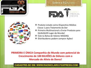  Produto Listado como Dispositivo Médico
Classe 1 para Tratamento da Dor
 Primeira Multinacional a Enviar Produtos para
QUALQUER Lugar do Mundo!
 Está na Bolsa de Valores NASDAQ
 Distribuidores podem comprar Ações!
PRIMEIRA E ÚNICA Companhia do Mundo com potencial de
Crescimento de 100 BILHÕES de Dólares com o
Mercado de Alívio de Dores!
CADASTRE-SE EM: WWW.RAONICLARO.FGXPRESS.COM
 