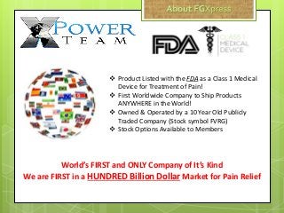  Product Listed with the FDA as a Class 1 Medical
Device for Treatment of Pain!
 First Worldwide Company to Ship Products
ANYWHERE in the World!
 Owned & Operated by a 10 Year Old Publicly
Traded Company (Stock symbol FVRG)
 Stock Options Available to Members
World’s FIRST and ONLY Company of It’s Kind
We are FIRST in a HUNDRED Billion Dollar Market for Pain Relief
 