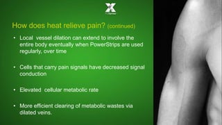 How does heat relieve pain? (continued) 
• Local vessel dilation can extend to involve the 
entire body eventually when PowerStrips are used 
regularly, over time 
• Cells that carry pain signals have decreased signal 
conduction 
• Elevated cellular metabolic rate 
• More efficient clearing of metabolic wastes via 
dilated veins. 
 