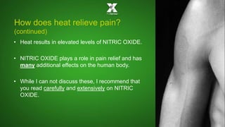 How does heat relieve pain? 
(continued) 
• Heat results in elevated levels of NITRIC OXIDE. 
• NITRIC OXIDE plays a role in pain relief and has 
many additional effects on the human body. 
• While I can not discuss these, I recommend that 
you read carefully and extensively on NITRIC 
OXIDE. 
 