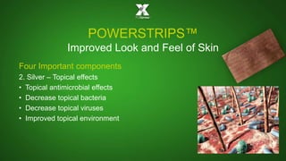 POWERSTRIPS™ 
Improved Look and Feel of Skin 
Four Important components 
2. Silver – Topical effects 
• Topical antimicrobial effects 
• Decrease topical bacteria 
• Decrease topical viruses 
• Improved topical environment 
 