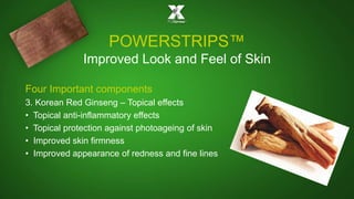 POWERSTRIPS™ 
Improved Look and Feel of Skin 
Four Important components 
3. Korean Red Ginseng – Topical effects 
• Topical anti-inflammatory effects 
• Topical protection against photoageing of skin 
• Improved skin firmness 
• Improved appearance of redness and fine lines 
 