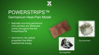 POWERSTRIPS™ 
Germanium Heat-Pain Model 
• Naturally occurring germanium 
(Ge) particles are distributed 
evenly throughout the the 
PowerStripsTM 
• Germanium has optical 
properties that effect 
heat/thermal energy 
Ge magnified 
Ge pulverized 
 