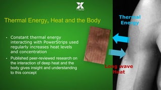 Thermal 
Energy 
Long wave 
Heat 
Thermal Energy, Heat and the Body 
• Constant thermal energy 
interacting with PowerStrips used 
regularly increases heat levels 
and concentration 
• Published peer-reviewed research on 
the interaction of deep heat and the 
body gives insight and understanding 
to this concept 
 
