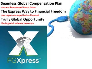 Seamless Global Compensation Plan
rencana kompensasi tanpa batas
The Express Way to Financial Freedom
cara cepat mencapai bebas finansial
Trully Global Opportunity
bisnis global sebenar benarnya
 