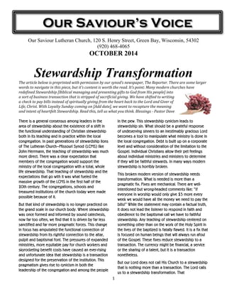 Our Saviour’s Voice 
Our Saviour Lutheran Church, 120 S. Henry Street, Green Bay, Wisconsin, 54302 
(920) 468-4065 
OCTOBER 2014 
Stewardship Transformation 
The article below is preprinted with permission by our synod’s newspaper, The Reporter. There are some larger 
words to navigate in this piece, but it’s content is worth the read. It’s point: Many modern churches have 
redefined Stewardship [Biblical managing and presenting gifts to God from His people] into 
a sort of business transaction that is stripped of sacrificial giving. We have shifted to writing 
a check to pay bills instead of spiritually giving from the heart back to the Lord and Giver of 
Life, Christ. With Loyalty Sunday coming on [Add date], we want to recapture the meaning 
and intent of heartfelt Stewardship. Read this, tell us what you think. Blessings - Pastor Dave 
1 
There is a general consensus among leaders in the 
area of stewardship about the existence of a shift in 
the functional understanding of Christian stewardship 
both in its teaching and in practice within the local 
congregation. In past generations of stewardship lions 
of The Lutheran Church—Missouri Synod (LCMS) like 
John Herrmann, the teaching of stewardship was much 
more direct. There was a clear expectation that 
members of the congregation would support the 
ministry of the local congregation with a total, whole 
life stewardship. That teaching of stewardship and the 
expectations that go with it was what fueled the 
massive growth of the LCMS in the first half of the 
20th century. The congregations, schools and 
treasured institutions of the church today were made 
possible because of it. 
But that kind of stewardship is no longer practiced on 
the grand scale in our church body. Where stewardship 
was once formed and informed by sound catechesis, 
now far too often, we find that it is driven by far less 
sanctified and far more pragmatic forces. This change 
in focus has amputated the functional connection of 
stewardship from its rightful connection to the altar, 
pulpit and baptismal font. The pressures of expanded 
ministries, more equitable pay for church workers and 
skyrocketing benefit costs have caused an ever-rising 
and unfortunate idea that stewardship is a transaction 
designed for the preservation of the institution. This 
pragmatism gives rise to cynicism in both the 
leadership of the congregation and among the people 
in the pew. This stewardship cynicism leads to 
stewardship sin. What should be a grateful response 
of undeserving sinners to an inestimably gracious Lord 
becomes a tool to manipulate what ministry is done in 
the local congregation. Debt is built up on a corporate 
level and without consideration of the limitation to the 
Gospel. Individual Christians allow their pet feelings 
about individual ministries and ministers to determine 
if they will be faithful stewards. In many ways modern 
stewardship is horribly broken. 
This broken modern version of stewardship needs 
transformation. What is needed is more than a 
pragmatic fix. Fixes are mechanical. There are well-intentioned 
but wrong-headed comments like: “If 
everyone in worship would only give $5 more every 
week we would have all the money we need to pay the 
bills!” While the statement may contain a factual truth, 
it does not lead the listener to respond in faith and 
obedience to the baptismal call we have to faithful 
stewardship. Any teaching of stewardship centered on 
something other than on the work of the Holy Spirit in 
the lives of the baptized is fatally flawed. It is a fix that 
is focused on human beings that will always run afoul 
of the Gospel. These fixes reduce stewardship to a 
transaction. The currency might be financial, a service 
or the sharing of a talent, but it is a transaction 
nonetheless. 
But our Lord does not call His Church to a stewardship 
that is nothing more than a transaction. The Lord calls 
us to a stewardship transformation. That 
 