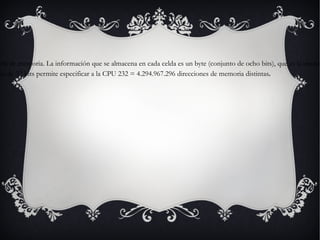 -Direccionamiento de la memoria Es un identificador para una localización de memoria con la cual un programa informático o un dispositivo de hardware pueden almacenar un dato para su posterior reutilización. Una forma común de describir la memoria principal de un ordenador es como una colección de celdas que almacenan datos e instrucciones. Cada celda está identificada unívocamente por un número o dirección de memoria. La información que se almacena en cada celda es un byte (conjunto de ocho bits), que es la unidad mínima de almacenamiento de datos e instrucciones, puesto que un bit solo puede contener el valor cero o uno y eso no es suficiente para guardar datos o instrucciones, por lo que se debe almacenar en bytes. Para poder acceder a una ubicación específica de la memoria, la CPU genera señales en el bus de dirección, que habitualmente tiene un tamaño de 32 bits en la mayoría de máquinas actuales. Un bus de dirección de 32 bits permite especificar a la CPU 232 = 4.294.967.296 direcciones de memoria distintas . 