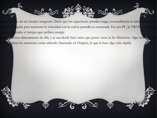 -DRAM  (Dynamic RAM)  Almacena cada bit de datos en un capacitor separado dentro de un circuito integrado. Dado que los capacitores pierden carga, eventualmente la información se desvanece a menos que la carga del capacitor se refresque y cargue periódicamente  -VRAM  (Vídeo RAM)  usada para la pantalla de la computadora. La VRAM debe ser rápida para mantener la velocidad con la cual la pantalla es escaneada. En una PC, la VRAM está en el controlador gráfico. -SRAM  (Static RAM)  La palabra "estática" indica que estas memorias retienen su contenido el tiempo que reciben energía -FPM  (Fast Page Mode)  a veces llamada DRAM (o sólo "RAM"), puesto que evoluciona directamente de ella, y se usa desde hace tanto que pocas veces se las diferencia. Algo más rápida, tanto por su estructura (el modo de Página Rápida) como por ser de 70 ó 60 ns. -EDO  (Extended Data Output)  permite empezar a introducir nuevos datos mientras los anteriores están saliendo (haciendo su Output), lo que la hace algo más rápida  