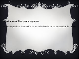 Relazion entre Ghz y nano segundo: un nanosegundo es la duración de un ciclo de reloj de un procesador de 1 GHz 