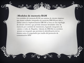-Modulos de memoria RAM Los módulos de memoria RAM son tarjetas de circuito impreso  que tienen soldados integrados de memoria DRAM por una o  ambas caras.La implementación DRAM se basa en una topología de circuito electrico que permite alcanzar densidades altas de memoria por cantidad de transistores, logrando integrados de cientos o miles de Megabits. Además de DRAM, los módulos poseen un integrado que permiten la identificación de los mismos ante el computador por medio del protocolo de  comunicación SPD 