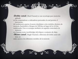 -Doble canal  ( Dual Channel) es una tecnología para memorias aplicada  en las computadoras u ordenadores personales, la cual permite el incremento  del rendimiento gracias al acceso simultáneo a dos módulos distintos de  memoria (haciéndolo a bloques de 128 bits, en lugar de los 64 bits  tradicionales. Esto se consigue mediante un segundo controlador de memoria  en el puente norte (northbridge) del chipset o conjunto de chips. -Mono canal  ( Single Channel) a diferencia del doble canal solo tiene un  unico acceso a los diferentes modulos de la memoria 