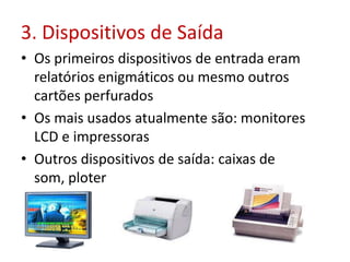 3. Dispositivos de Saída
• Os primeiros dispositivos de entrada eram
relatórios enigmáticos ou mesmo outros
cartões perfurados
• Os mais usados atualmente são: monitores
LCD e impressoras
• Outros dispositivos de saída: caixas de
som, ploter
 