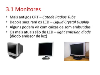 3.1 Monitores
• Mais antigos CRT – Catode Radios Tube
• Depois surgiram os LCD – Liquid Crystal Display
• Alguns podem vir com caixas de som embutidas
• Os mais atuais são de LED – light emission diode
(diodo emissor de luz)
 