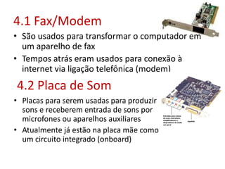 4.1 Fax/Modem
• São usados para transformar o computador em
um aparelho de fax
• Tempos atrás eram usados para conexão à
internet via ligação telefônica (modem)
4.2 Placa de Som
• Placas para serem usadas para produzir
sons e receberem entrada de sons por
microfones ou aparelhos auxiliares
• Atualmente já estão na placa mãe como
um circuito integrado (onboard)
 