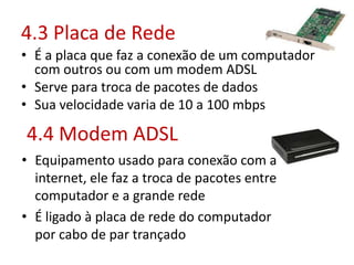 4.3 Placa de Rede
• É a placa que faz a conexão de um computador
com outros ou com um modem ADSL
• Serve para troca de pacotes de dados
• Sua velocidade varia de 10 a 100 mbps
4.4 Modem ADSL
• Equipamento usado para conexão com a
internet, ele faz a troca de pacotes entre
computador e a grande rede
• É ligado à placa de rede do computador
por cabo de par trançado
 