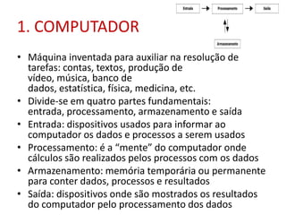 1. COMPUTADOR
• Máquina inventada para auxiliar na resolução de
tarefas: contas, textos, produção de
vídeo, música, banco de
dados, estatística, física, medicina, etc.
• Divide-se em quatro partes fundamentais:
entrada, processamento, armazenamento e saída
• Entrada: dispositivos usados para informar ao
computador os dados e processos a serem usados
• Processamento: é a “mente” do computador onde
cálculos são realizados pelos processos com os dados
• Armazenamento: memória temporária ou permanente
para conter dados, processos e resultados
• Saída: dispositivos onde são mostrados os resultados
do computador pelo processamento dos dados
 