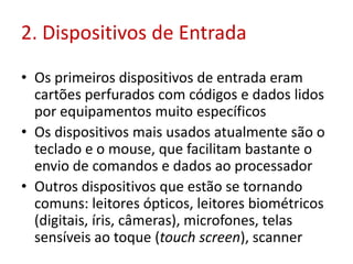 2. Dispositivos de Entrada
• Os primeiros dispositivos de entrada eram
cartões perfurados com códigos e dados lidos
por equipamentos muito específicos
• Os dispositivos mais usados atualmente são o
teclado e o mouse, que facilitam bastante o
envio de comandos e dados ao processador
• Outros dispositivos que estão se tornando
comuns: leitores ópticos, leitores biométricos
(digitais, íris, câmeras), microfones, telas
sensíveis ao toque (touch screen), scanner
 