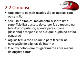 2.2 O mouse
• Atualmente os mais usados são os ópticos com
ou sem fio
• Seu uso é simples, movimenta-o sobre uma
superfície lisa e a seta do cursor faz o mesmo na
tela do computador, aponte para o ícone
(desenho) desejado e dê o clique-duplo no botão
esquerdo
• Alguns têm a roda no meio para facilitar na
navegação de páginas da internet
• O outro botão (direito) geralmente abre menus
de opções extras
 