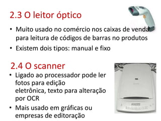 2.3 O leitor óptico
• Muito usado no comércio nos caixas de venda
para leitura de códigos de barras no produtos
• Existem dois tipos: manual e fixo
2.4 O scanner
• Ligado ao processador pode ler
fotos para edição
eletrônica, texto para alteração
por OCR
• Mais usado em gráficas ou
empresas de editoração
 