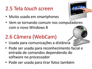 2.5 Tela touch screen
• Muito usada em smartphones
• Vem se tornando comum nos computadores
com o novo Windows 8
2.6 Câmera (WebCam)
• Usada para comunicações a distância
• Pode ser usada para reconhecimento facial e
entrada de comandos dependendo do
software no processador
• Pode ser usada para tirar fotos também
 