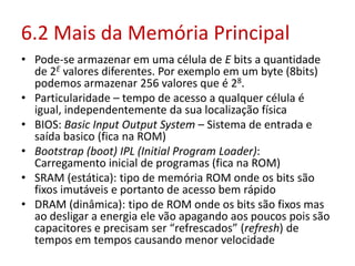 6.2 Mais da Memória Principal
• Pode-se armazenar em uma célula de E bits a quantidade
de 2E valores diferentes. Por exemplo em um byte (8bits)
podemos armazenar 256 valores que é 28.
• Particularidade – tempo de acesso a qualquer célula é
igual, independentemente da sua localização física
• BIOS: Basic Input Output System – Sistema de entrada e
saída basico (fica na ROM)
• Bootstrap (boot) IPL (Initial Program Loader):
Carregamento inicial de programas (fica na ROM)
• SRAM (estática): tipo de memória ROM onde os bits são
fixos imutáveis e portanto de acesso bem rápido
• DRAM (dinâmica): tipo de ROM onde os bits são fixos mas
ao desligar a energia ele vão apagando aos poucos pois são
capacitores e precisam ser “refrescados” (refresh) de
tempos em tempos causando menor velocidade
 