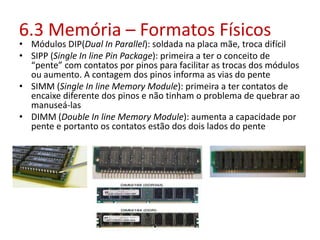 • Módulos DIP(Dual In Parallel): soldada na placa mãe, troca difícil
• SIPP (Single In line Pin Package): primeira a ter o conceito de
“pente” com contatos por pinos para facilitar as trocas dos módulos
ou aumento. A contagem dos pinos informa as vias do pente
• SIMM (Single In line Memory Module): primeira a ter contatos de
encaixe diferente dos pinos e não tinham o problema de quebrar ao
manuseá-las
• DIMM (Double In line Memory Module): aumenta a capacidade por
pente e portanto os contatos estão dos dois lados do pente
6.3 Memória – Formatos Físicos
 