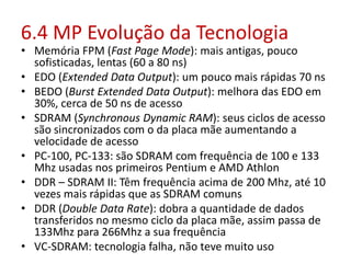6.4 MP Evolução da Tecnologia
• Memória FPM (Fast Page Mode): mais antigas, pouco
sofisticadas, lentas (60 a 80 ns)
• EDO (Extended Data Output): um pouco mais rápidas 70 ns
• BEDO (Burst Extended Data Output): melhora das EDO em
30%, cerca de 50 ns de acesso
• SDRAM (Synchronous Dynamic RAM): seus ciclos de acesso
são sincronizados com o da placa mãe aumentando a
velocidade de acesso
• PC-100, PC-133: são SDRAM com frequência de 100 e 133
Mhz usadas nos primeiros Pentium e AMD Athlon
• DDR – SDRAM II: Têm frequência acima de 200 Mhz, até 10
vezes mais rápidas que as SDRAM comuns
• DDR (Double Data Rate): dobra a quantidade de dados
transferidos no mesmo ciclo da placa mãe, assim passa de
133Mhz para 266Mhz a sua frequência
• VC-SDRAM: tecnologia falha, não teve muito uso
 