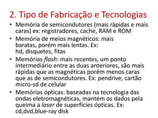 2. Tipo de Fabricação e Tecnologias
• Memória de semicondutores (mais rápidas e mais
caras) ex: registradores, cache, RAM e ROM
• Memória de meios magnéticos: mais
baratas, porém mais lentas. Ex:
hd, disquetes, fitas
• Memórias flash: mais recentes, um ponto
intermediário entre as duas anteriores, são mais
rápidas que as magnéticas porém menos caras
que as de semicondutores. Ex: pendrive, cartão
micro-sd de celular
• Memórias ópticas: baseadas na tecnologia das
ondas eletromagnéticas, mantém os dados pela
queima a laser de superfícies ópticas. Ex:
cd,dvd,blue-ray disk
 