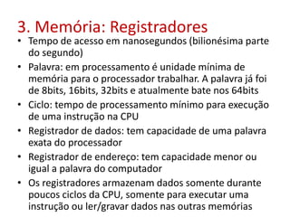 3. Memória: Registradores
• Tempo de acesso em nanosegundos (bilionésima parte
do segundo)
• Palavra: em processamento é unidade mínima de
memória para o processador trabalhar. A palavra já foi
de 8bits, 16bits, 32bits e atualmente bate nos 64bits
• Ciclo: tempo de processamento mínimo para execução
de uma instrução na CPU
• Registrador de dados: tem capacidade de uma palavra
exata do processador
• Registrador de endereço: tem capacidade menor ou
igual a palavra do computador
• Os registradores armazenam dados somente durante
poucos ciclos da CPU, somente para executar uma
instrução ou ler/gravar dados nas outras memórias
 