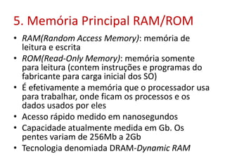 5. Memória Principal RAM/ROM
• RAM(Random Access Memory): memória de
leitura e escrita
• ROM(Read-Only Memory): memória somente
para leitura (contem instruções e programas do
fabricante para carga inicial dos SO)
• É efetivamente a memória que o processador usa
para trabalhar, onde ficam os processos e os
dados usados por eles
• Acesso rápido medido em nanosegundos
• Capacidade atualmente medida em Gb. Os
pentes variam de 256Mb a 2Gb
• Tecnologia denomiada DRAM-Dynamic RAM
 