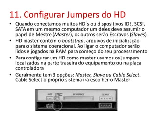 11. Configurar Jumpers do HD
• Quando conectamos muitos HD´s ou dispositivos IDE, SCSI,
SATA em um mesmo computador um deles deve assumir o
papel de Mestre (Master), os outros serão Escravos (Slaves)
• HD master contém o bootstrap, arquivos de inicialização
para o sistema operacional. Ao ligar o computador serão
lidos e jogados na RAM para começo do seu processamento
• Para configurar um HD como master usamos os jumpers
localizados na parte traseira do equipamento ou na placa
controladora
• Geralmente tem 3 opções: Master, Slave ou Cable Select.
Cable Select o próprio sistema irá escolher o Master
 
