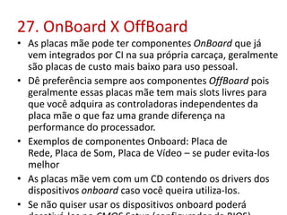 27. OnBoard X OffBoard
• As placas mãe pode ter componentes OnBoard que já
vem integrados por CI na sua própria carcaça, geralmente
são placas de custo mais baixo para uso pessoal.
• Dê preferência sempre aos componentes OffBoard pois
geralmente essas placas mãe tem mais slots livres para
que você adquira as controladoras independentes da
placa mãe o que faz uma grande diferença na
performance do processador.
• Exemplos de componentes Onboard: Placa de
Rede, Placa de Som, Placa de Vídeo – se puder evita-los
melhor
• As placas mãe vem com um CD contendo os drivers dos
dispositivos onboard caso você queira utiliza-los.
• Se não quiser usar os dispositivos onboard poderá

 