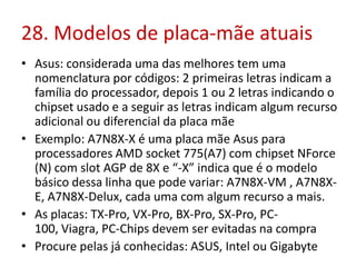 28. Modelos de placa-mãe atuais
• Asus: considerada uma das melhores tem uma
nomenclatura por códigos: 2 primeiras letras indicam a
família do processador, depois 1 ou 2 letras indicando o
chipset usado e a seguir as letras indicam algum recurso
adicional ou diferencial da placa mãe
• Exemplo: A7N8X-X é uma placa mãe Asus para
processadores AMD socket 775(A7) com chipset NForce
(N) com slot AGP de 8X e “-X” indica que é o modelo
básico dessa linha que pode variar: A7N8X-VM , A7N8XE, A7N8X-Delux, cada uma com algum recurso a mais.
• As placas: TX-Pro, VX-Pro, BX-Pro, SX-Pro, PC100, Viagra, PC-Chips devem ser evitadas na compra
• Procure pelas já conhecidas: ASUS, Intel ou Gigabyte

 