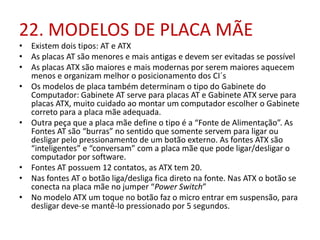 22. MODELOS DE PLACA MÃE

• Existem dois tipos: AT e ATX
• As placas AT são menores e mais antigas e devem ser evitadas se possível
• As placas ATX são maiores e mais modernas por serem maiores aquecem
menos e organizam melhor o posicionamento dos CI´s
• Os modelos de placa também determinam o tipo do Gabinete do
Computador: Gabinete AT serve para placas AT e Gabinete ATX serve para
placas ATX, muito cuidado ao montar um computador escolher o Gabinete
correto para a placa mãe adequada.
• Outra peça que a placa mãe define o tipo é a “Fonte de Alimentação”. As
Fontes AT são “burras” no sentido que somente servem para ligar ou
desligar pelo pressionamento de um botão externo. As fontes ATX são
“inteligentes” e “conversam” com a placa mãe que pode ligar/desligar o
computador por software.
• Fontes AT possuem 12 contatos, as ATX tem 20.
• Nas fontes AT o botão liga/desliga fica direto na fonte. Nas ATX o botão se
conecta na placa mãe no jumper “Power Switch”
• No modelo ATX um toque no botão faz o micro entrar em suspensão, para
desligar deve-se mantê-lo pressionado por 5 segundos.

 