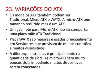 23. VARIAÇÕES DO ATX
• Os modelos ATX também podem ser:
Tradicional, Micro ATX e WATX. A micro-ATX tem
tamanho reduzido mas é um ATX
• Um gabinete para Micro-ATX não irá comportar
uma placa mãe ATX Tradicional.
• Placa WATX são maiores e usadas principalmente
em Servidores que previsam de muitas conexões
e muitos dispositivos
• A diferença entre elas é principalmente na
quantidade de slots. As micro-ATX tem muito
poucos slots impedindo muitos dispositivos
serem conectados.

 