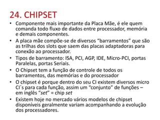24. CHIPSET

• Componente mais importante da Placa Mãe, é ele quem
comanda todo fluxo de dados entre processador, memória
e demais componentes.
• A placa mãe compõe-se de diversos “barramentos” que são
as trilhas dos slots que saem das placas adaptadoras para
conexão ao processador.
• Tipos de barramento: ISA, PCI, AGP, IDE, Micro-PCI, portas
Paralelas, portas Seriais.
• O Chipset tem a função de controle de todos os
barramentos, das memórias e do processador
• O chipset é porque dentro do seu CI existem diversos micro
CI´s para cada função, assim um “conjunto” de funções –
em inglês “set” = chip set
• Existem hoje no mercado vários modelos de chipset
disponíveis geralmente variam acompanhando a evolução
dos processadores.

 