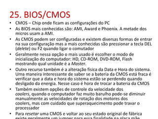25. BIOS/CMOS

• CMOS – Chip onde ficam as configurações do PC
• As BIOS mais conhecidas são: AMI, Award e Phoenix. A metade dos
micros usam a AMI.
• As CMOS podem ser configuradas e existem diversas formas de entrar
na sua configuração mas a mais conhecidas são pressionar a tecla DEL
(delete) ou F2 quando ligar o comutador
• Geralmente nessa opção o mais usado é escolher o modo de
inicialização do computador: HD, CD-ROM, DVD-ROM, Flash
mostrando qual unidade é a Master.
• Outro recurso também é a alteração física da Data e Hora do sistema.
Uma maneira interessante de saber se a bateria da CMOS está fraca é
verificar que a data e hora do sistema estão se perdendo quando
desligado da energia. Nesse caso é hora de trocar a bateria da CMOS
• Também existem opções de controle da velocidade dos
coolers, quando o computador faz muito barulho pode-se diminuir
manualmente as velocidades de rotação dos motores dos
coolers, mas com cuidado que superaquecimento pode travar o
processador
• Para resetar uma CMOS e voltar ao seu estado original de fábrica

 