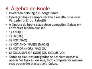 8. Álgebra de Boole
• Inventada pelo Inglês George Boole
• Operação lógica sempre recebe e resulta os valores
Verdadeiro(1) ou Falso(0)
• A álgebra de boole estabelece operações lógicas em
aritmética binária que são:
• 1) AND(E)
• 2) OR(OU)
• 3) NOT(NÃO)
• 4) NOT AND (NAND) (NÃO E)
• 5) NOT OR (NOR) (NÃO OU)
• 6) EXCLUSIVE OR (XOR) (OU EXCLUSIVO)
• Todos os circuitos integrados se baseiam nessas 6
operações lógicas, ou seja, todo computador resume
suas operações à essas seis lógicas.
 