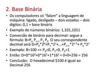 2. Base Binária
• Os computadores só “falam” a linguagem de
máquina: ligado, desligado – dois estados – dois
dígitos: 0,1 = base binária
• Exemplo de números binários: 1,101,1011
• Conversão de binário para decimal: segue a
fórmula: B=Pn Pn-1 P1 P0 O seu correspondente
decimal será D=P0*20+P1*21+...+Pn-1*2n-1+ Pn*2n
• Exemplo: B=100 => P0=0, P1=0, P2=1
• Então: D=0*160+0*161+1*162 = 0+0+256 = 256
• Conclusão: O hexadecimal $100 é igual ao
Decimal 256
 