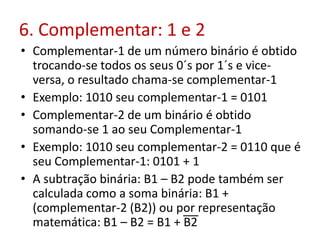 6. Complementar: 1 e 2
• Complementar-1 de um número binário é obtido
trocando-se todos os seus 0´s por 1´s e vice-
versa, o resultado chama-se complementar-1
• Exemplo: 1010 seu complementar-1 = 0101
• Complementar-2 de um binário é obtido
somando-se 1 ao seu Complementar-1
• Exemplo: 1010 seu complementar-2 = 0110 que é
seu Complementar-1: 0101 + 1
• A subtração binária: B1 – B2 pode também ser
calculada como a soma binária: B1 +
(complementar-2 (B2)) ou por representação
matemática: B1 – B2 = B1 + B2
 